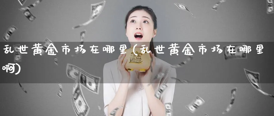 乱世黄金市场在哪里(乱世黄金市场在哪里啊)_https://www.jxbjjgc.com_股吧_第1张