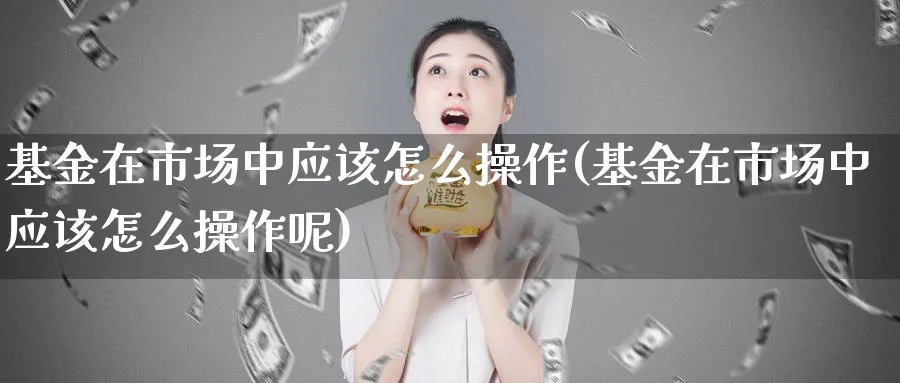 基金在市场中应该怎么操作(基金在市场中应该怎么操作呢)_https://www.jxbjjgc.com_个股_第1张