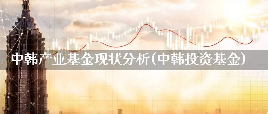 中韩产业基金现状分析(中韩投资基金)_https://www.jxbjjgc.com_个股_第1张