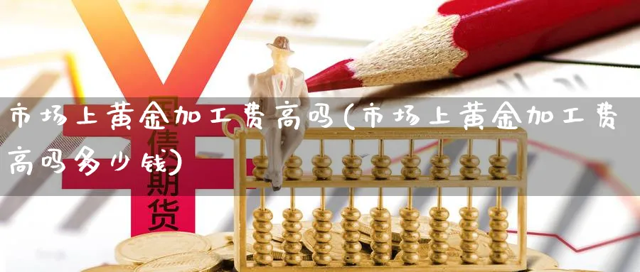 市场上黄金加工费高吗(市场上黄金加工费高吗多少钱)_https://www.jxbjjgc.com_股吧_第1张