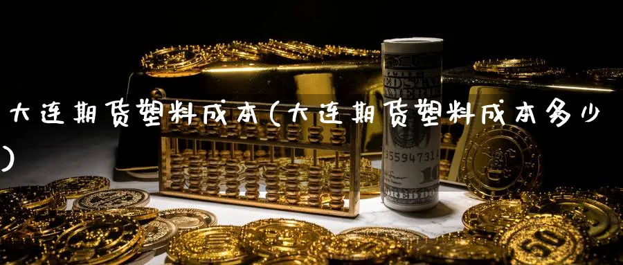 大连期货塑料成本(大连期货塑料成本多少)_https://www.jxbjjgc.com_股吧_第1张