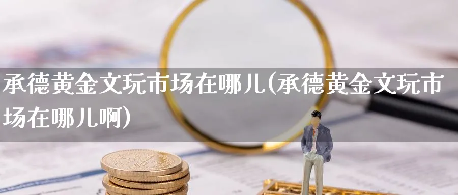 承德黄金文玩市场在哪儿(承德黄金文玩市场在哪儿啊)_https://www.jxbjjgc.com_股吧_第1张